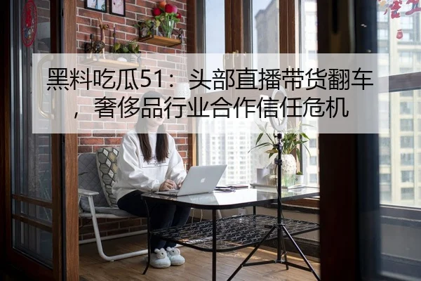 黑料吃瓜51：头部直播带货翻车，奢侈品行业合作信任危机